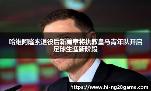 哈维阿隆索退役后新篇章将执教皇马青年队开启足球生涯新阶段
